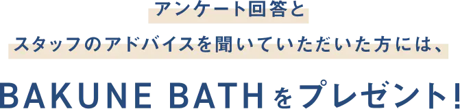 アンケート回答とスタッフのアドバイスを聞いていただいた方には、BAKUNE BATHをプレゼント！